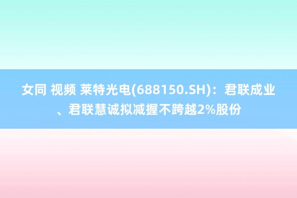 女同 视频 莱特光电(688150.SH)：君联成业、君联慧诚拟减握不跨越2%股份