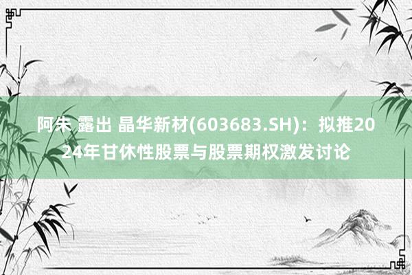 阿朱 露出 晶华新材(603683.SH)：拟推2024年甘休性股票与股票期权激发讨论