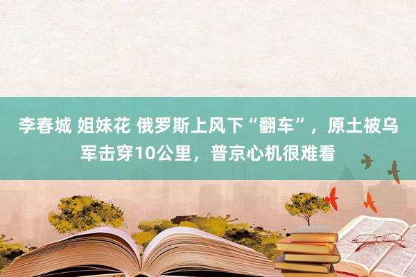 李春城 姐妹花 俄罗斯上风下“翻车”，原土被乌军击穿10公里，普京心机很难看