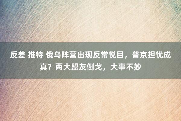 反差 推特 俄乌阵营出现反常悦目，普京担忧成真？两大盟友倒戈，大事不妙