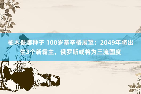 柚木提娜种子 100岁基辛格展望：2049年将出生3个新霸主，俄罗斯或将为三流国度