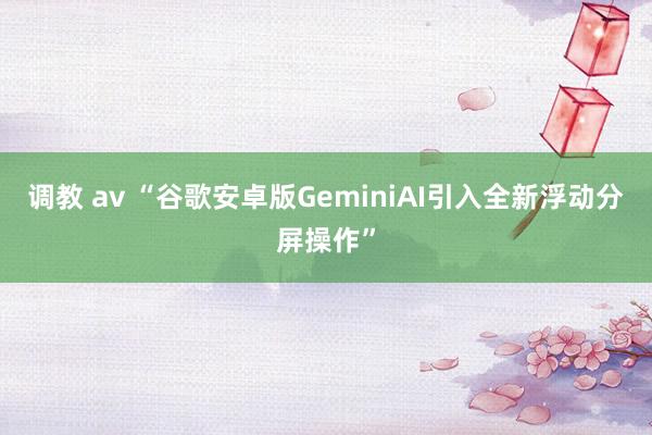 调教 av “谷歌安卓版GeminiAI引入全新浮动分屏操作”