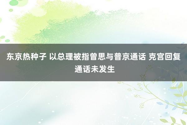 东京热种子 以总理被指曾思与普京通话 克宫回复 通话未发生