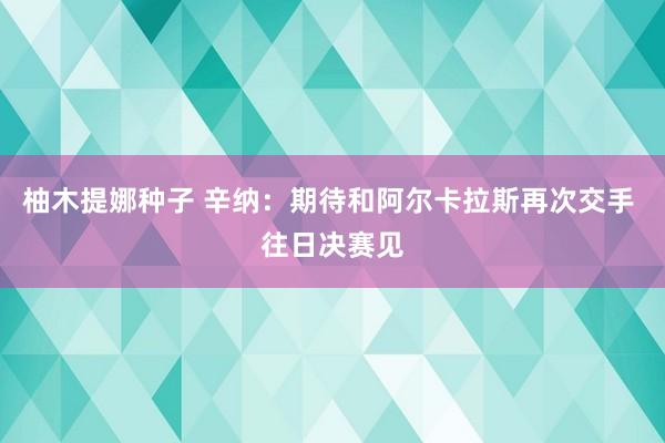 柚木提娜种子 辛纳：期待和阿尔卡拉斯再次交手 往日决赛见