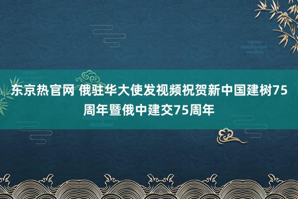 东京热官网 俄驻华大使发视频祝贺新中国建树75周年暨俄中建交75周年