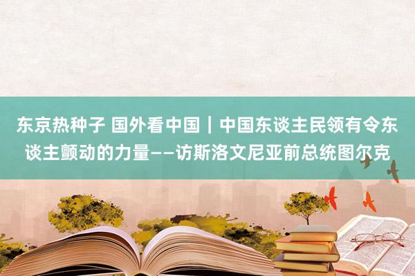 东京热种子 国外看中国｜中国东谈主民领有令东谈主颤动的力量——访斯洛文尼亚前总统图尔克