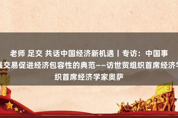 老师 足交 共话中国经济新机遇丨专访：中国事通过加强交易促进经济包容性的典范——访世贸组织首席经济学家奥萨