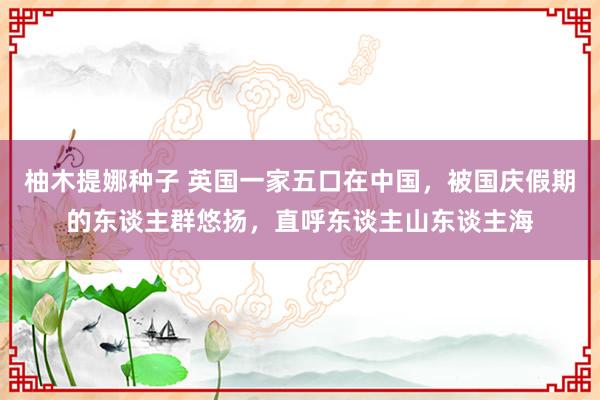 柚木提娜种子 英国一家五口在中国，被国庆假期的东谈主群悠扬，直呼东谈主山东谈主海