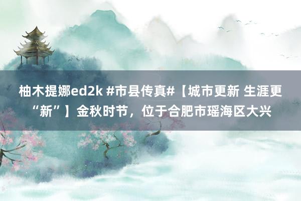 柚木提娜ed2k #市县传真#【城市更新 生涯更“新”】金秋时节，位于合肥市瑶海区大兴