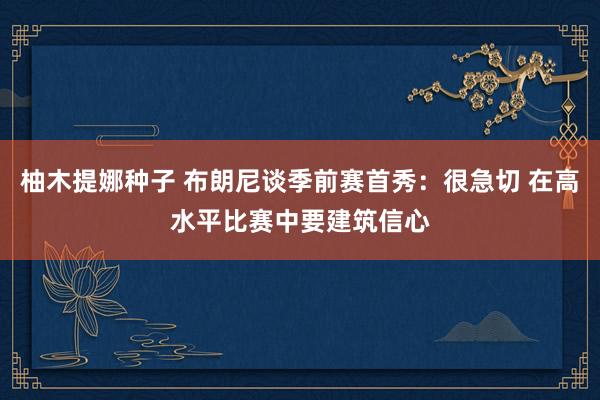 柚木提娜种子 布朗尼谈季前赛首秀：很急切 在高水平比赛中要建筑信心