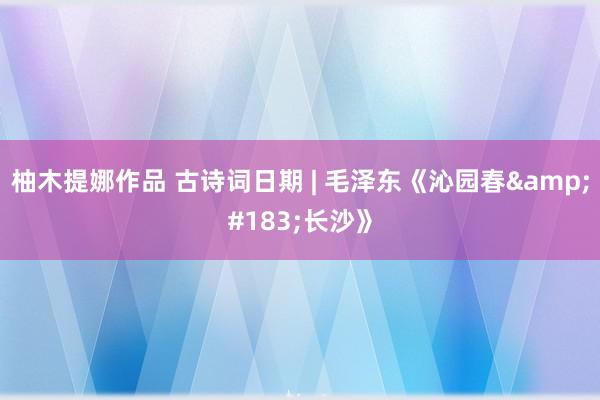 柚木提娜作品 古诗词日期 | 毛泽东《沁园春&#183;长沙》