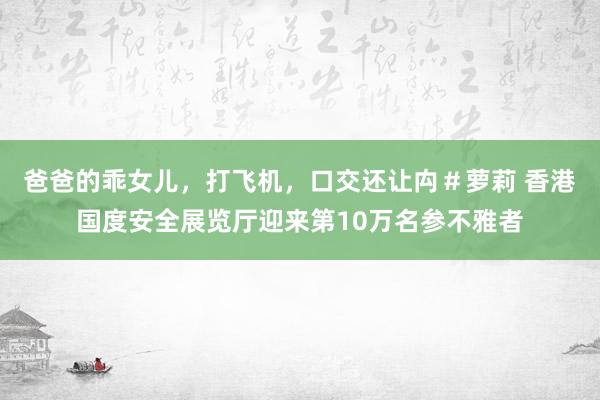 爸爸的乖女儿，打飞机，口交还让禸＃萝莉 香港国度安全展览厅迎来第10万名参不雅者