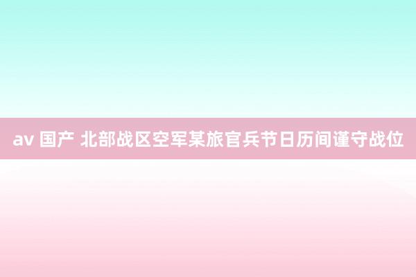 av 国产 北部战区空军某旅官兵节日历间谨守战位