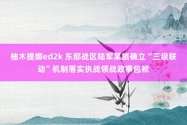 柚木提娜ed2k 东部战区陆军某旅确立“三级联动”机制落实执战领战政事包袱