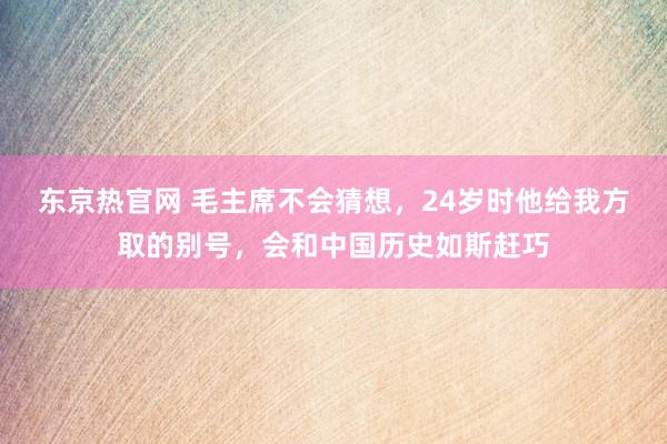 东京热官网 毛主席不会猜想，24岁时他给我方取的别号，会和中国历史如斯赶巧