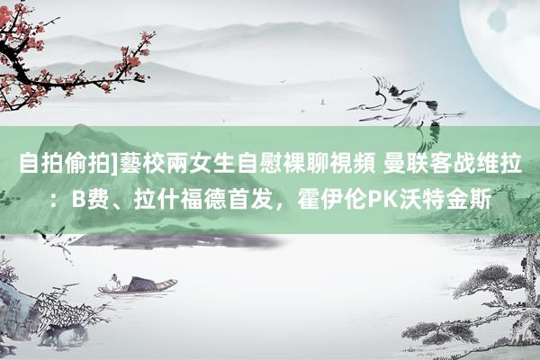 自拍偷拍]藝校兩女生自慰裸聊視頻 曼联客战维拉：B费、拉什福德首发，霍伊伦PK沃特金斯