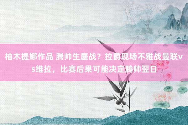 柚木提娜作品 腾帅生鏖战？拉爵现场不雅战曼联vs维拉，比赛后果可能决定腾帅翌日