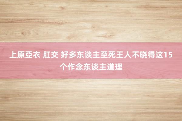 上原亞衣 肛交 好多东谈主至死王人不晓得这15个作念东谈主道理