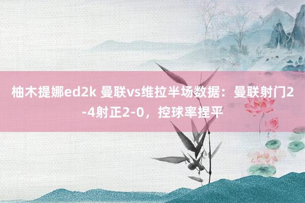 柚木提娜ed2k 曼联vs维拉半场数据：曼联射门2-4射正2-0，控球率捏平