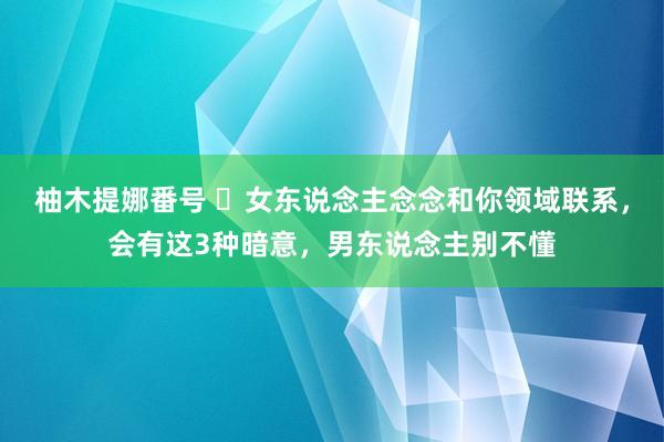 柚木提娜番号 ​女东说念主念念和你领域联系，会有这3种暗意，男东说念主别不懂