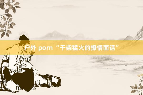 户外 porn “干柴猛火的撩情面话”