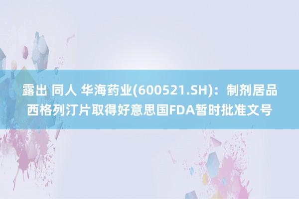 露出 同人 华海药业(600521.SH)：制剂居品西格列汀片取得好意思国FDA暂时批准文号