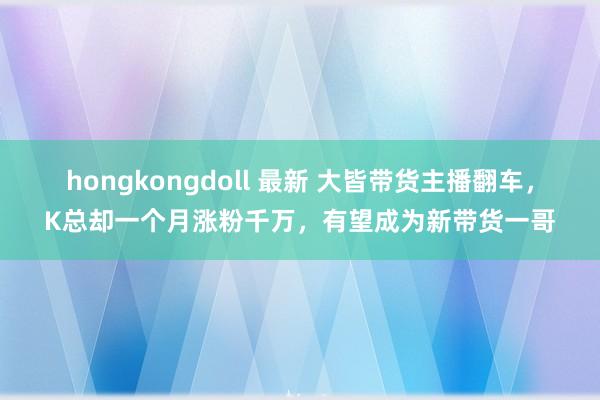 hongkongdoll 最新 大皆带货主播翻车，K总却一个月涨粉千万，有望成为新带货一哥