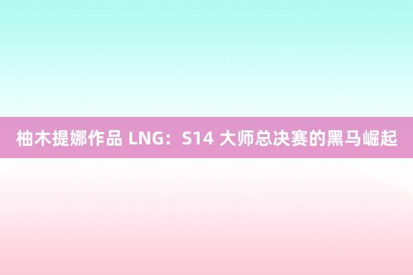 柚木提娜作品 LNG：S14 大师总决赛的黑马崛起