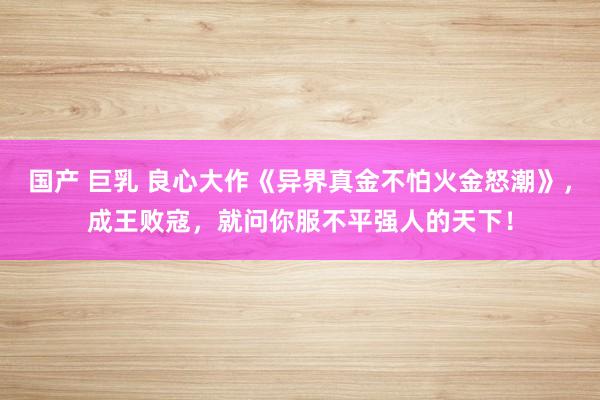 国产 巨乳 良心大作《异界真金不怕火金怒潮》，成王败寇，就问你服不平强人的天下！