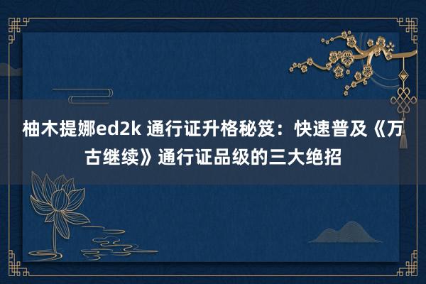 柚木提娜ed2k 通行证升格秘笈：快速普及《万古继续》通行证品级的三大绝招