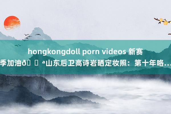 hongkongdoll porn videos 新赛季加油💪山东后卫高诗岩晒定妆照：第十年咯…