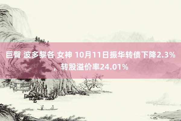 巨臀 波多黎各 女神 10月11日振华转债下降2.3%，转股溢价率24.01%