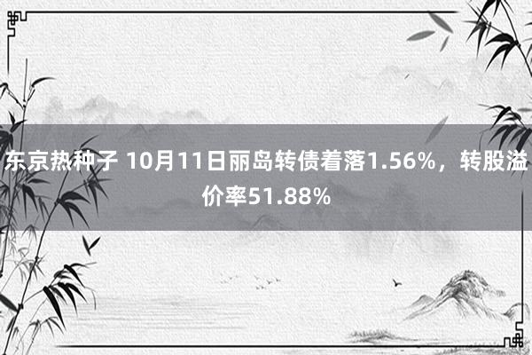 东京热种子 10月11日丽岛转债着落1.56%，转股溢价率51.88%