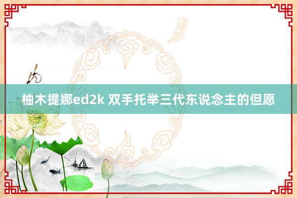 柚木提娜ed2k 双手托举三代东说念主的但愿