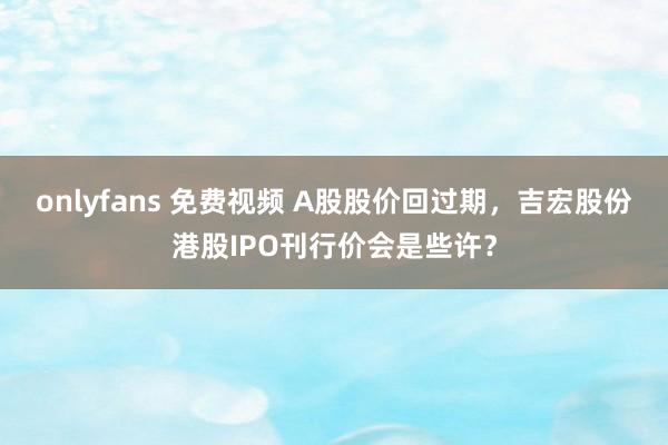 onlyfans 免费视频 A股股价回过期，吉宏股份港股IPO刊行价会是些许？