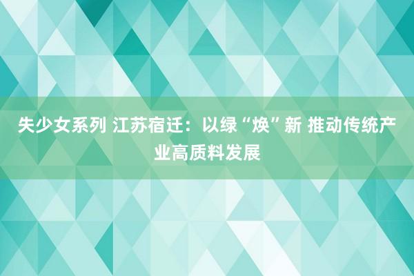 失少女系列 江苏宿迁：以绿“焕”新 推动传统产业高质料发展