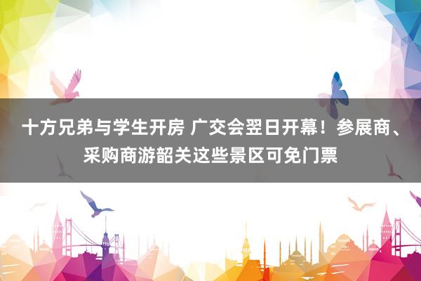 十方兄弟与学生开房 广交会翌日开幕！参展商、采购商游韶关这些景区可免门票