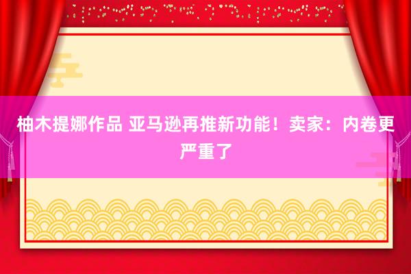 柚木提娜作品 亚马逊再推新功能！卖家：内卷更严重了