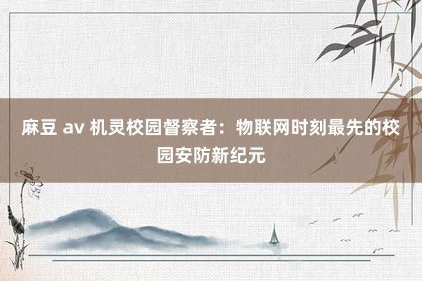 麻豆 av 机灵校园督察者：物联网时刻最先的校园安防新纪元