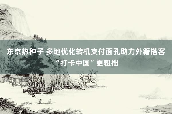 东京热种子 多地优化转机支付面孔助力外籍搭客“打卡中国”更粗拙