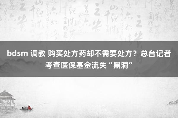 bdsm 调教 购买处方药却不需要处方？总台记者考查医保基金流失“黑洞”