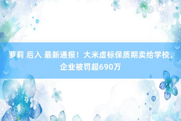 萝莉 后入 最新通报！大米虚标保质期卖给学校，企业被罚超690万