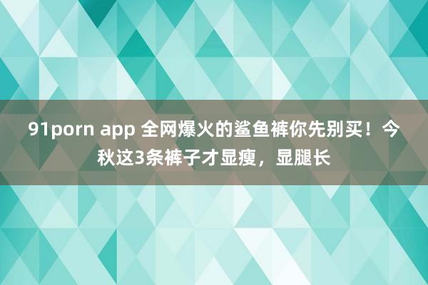 91porn app 全网爆火的鲨鱼裤你先别买！今秋这3条裤子才显瘦，显腿长