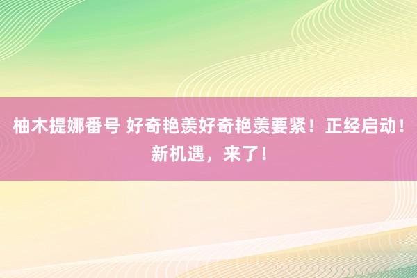 柚木提娜番号 好奇艳羡好奇艳羡要紧！正经启动！新机遇，来了！