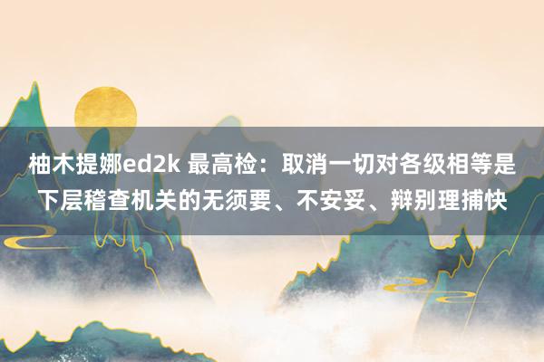 柚木提娜ed2k 最高检：取消一切对各级相等是下层稽查机关的无须要、不安妥、辩别理捕快