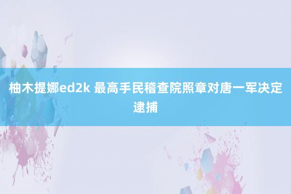 柚木提娜ed2k 最高手民稽查院照章对唐一军决定逮捕