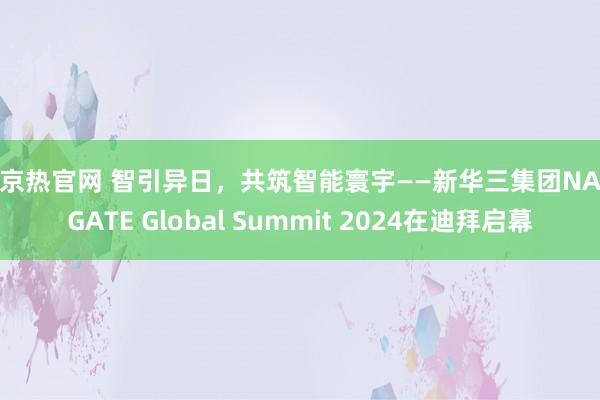 东京热官网 智引异日，共筑智能寰宇——新华三集团NAVIGATE Global Summit 2024在迪拜启幕