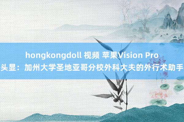 hongkongdoll 视频 苹果Vision Pro头显：加州大学圣地亚哥分校外科大夫的外行术助手