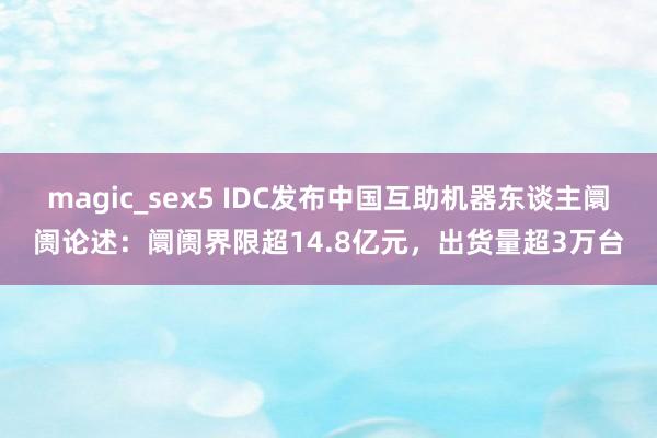 magic_sex5 IDC发布中国互助机器东谈主阛阓论述：阛阓界限超14.8亿元，出货量超3万台