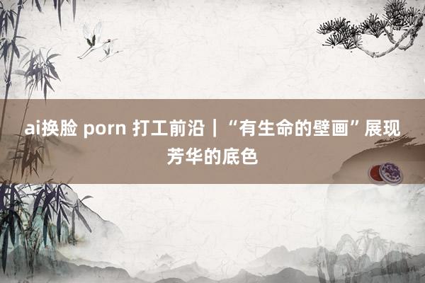 ai换脸 porn 打工前沿｜“有生命的壁画”展现芳华的底色